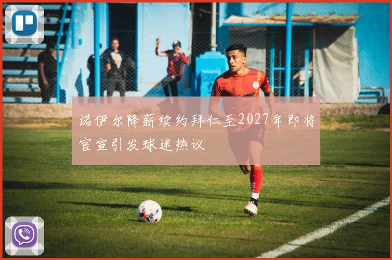 诺伊尔降薪续约拜仁至2027年即将官宣引发球迷热议