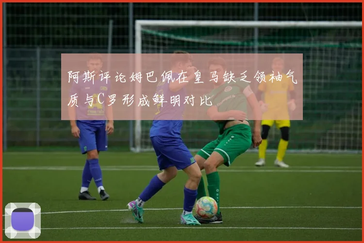 阿斯评论姆巴佩在皇马缺乏领袖气质与C罗形成鲜明对比
