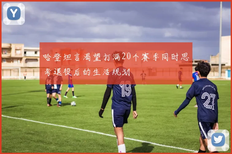 哈登坦言渴望打满20个赛季同时思考退役后的生活规划