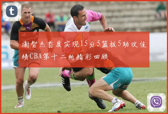 谢智杰首度实现15分5篮板5助攻佳绩CBA第十二轮精彩回顾