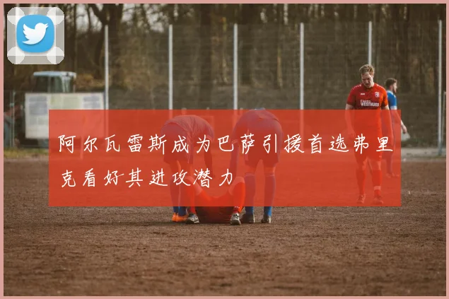阿尔瓦雷斯成为巴萨引援首选弗里克看好其进攻潜力