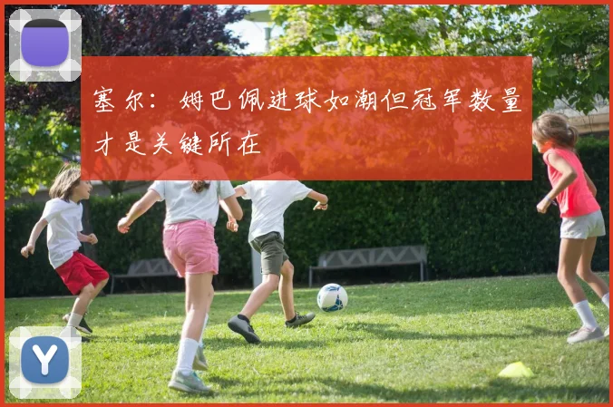 塞尔：姆巴佩进球如潮但冠军数量才是关键所在