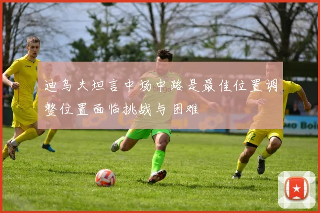 迪乌夫坦言中场中路是最佳位置调整位置面临挑战与困难