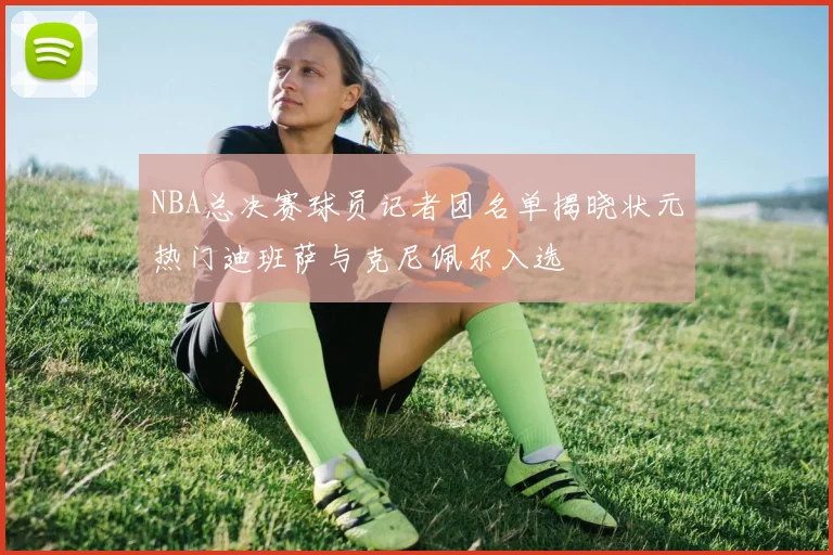 NBA总决赛球员记者团名单揭晓状元热门迪班萨与克尼佩尔入选