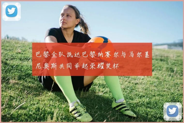 巴黎全队抵达巴黎纳赛尔与马尔基尼奥斯共同举起荣耀奖杯